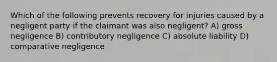 Which of the following prevents recovery for injuries caused by a negligent party if the claimant was also negligent? A) gross negligence B) contributory negligence C) absolute liability D) comparative negligence