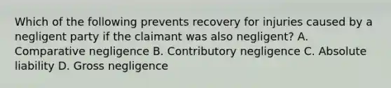 Which of the following prevents recovery for injuries caused by a negligent party if the claimant was also negligent? A. Comparative negligence B. Contributory negligence C. Absolute liability D. Gross negligence