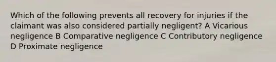 Which of the following prevents all recovery for injuries if the claimant was also considered partially negligent? A Vicarious negligence B Comparative negligence C Contributory negligence D Proximate negligence