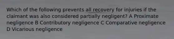 Which of the following prevents all recovery for injuries if the claimant was also considered partially negligent? A Proximate negligence B Contributory negligence C Comparative negligence D Vicarious negligence