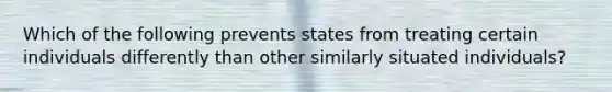 Which of the following prevents states from treating certain individuals differently than other similarly situated individuals?