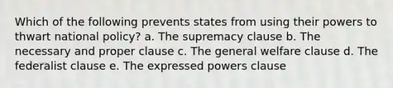 Which of the following prevents states from using their powers to thwart national policy? a. The supremacy clause b. The necessary and proper clause c. The general welfare clause d. The federalist clause e. The expressed powers clause