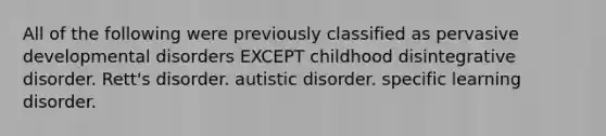 All of the following were previously classified as pervasive developmental disorders EXCEPT childhood disintegrative disorder. Rett's disorder. autistic disorder. specific learning disorder.