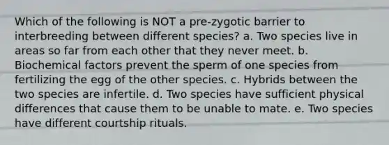 Which of the following is NOT a pre-zygotic barrier to interbreeding between different species? a. Two species live in areas so far from each other that they never meet. b. Biochemical factors prevent the sperm of one species from fertilizing the egg of the other species. c. Hybrids between the two species are infertile. d. Two species have sufficient physical differences that cause them to be unable to mate. e. Two species have different courtship rituals.