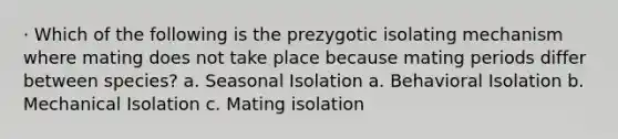 · Which of the following is the prezygotic isolating mechanism where mating does not take place because mating periods differ between species? a. Seasonal Isolation a. Behavioral Isolation b. Mechanical Isolation c. Mating isolation