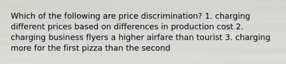 Which of the following are price discrimination? 1. charging different prices based on differences in production cost 2. charging business flyers a higher airfare than tourist 3. charging more for the first pizza than the second