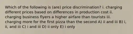 Which of the following is (are) price discrimination? i. charging different prices based on differences in production cost ii. charging business flyers a higher airfare than tourists iii. charging more for the first pizza than the second A) ii and iii B) i, ii, and iii C) i and iii D) ii only E) i only