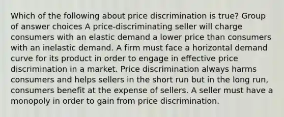 Which of the following about price discrimination is true? Group of answer choices A price-discriminating seller will charge consumers with an elastic demand a lower price than consumers with an inelastic demand. A firm must face a horizontal demand curve for its product in order to engage in effective price discrimination in a market. Price discrimination always harms consumers and helps sellers in the short run but in the long run, consumers benefit at the expense of sellers. A seller must have a monopoly in order to gain from price discrimination.