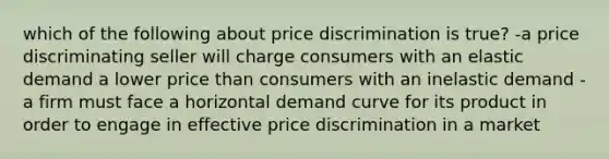 which of the following about price discrimination is true? -a price discriminating seller will charge consumers with an elastic demand a lower price than consumers with an inelastic demand -a firm must face a horizontal demand curve for its product in order to engage in effective price discrimination in a market