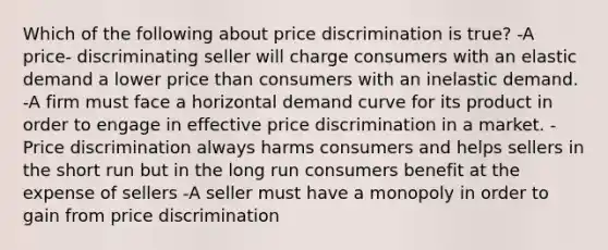 Which of the following about price discrimination is true? -A price- discriminating seller will charge consumers with an elastic demand a lower price than consumers with an inelastic demand. -A firm must face a horizontal demand curve for its product in order to engage in effective price discrimination in a market. -Price discrimination always harms consumers and helps sellers in the short run but in the long run consumers benefit at the expense of sellers -A seller must have a monopoly in order to gain from price discrimination