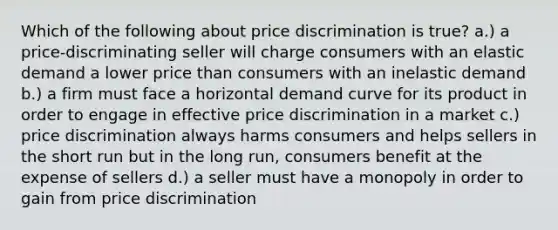 Which of the following about price discrimination is true? a.) a price-discriminating seller will charge consumers with an elastic demand a lower price than consumers with an inelastic demand b.) a firm must face a horizontal demand curve for its product in order to engage in effective price discrimination in a market c.) price discrimination always harms consumers and helps sellers in the short run but in the long run, consumers benefit at the expense of sellers d.) a seller must have a monopoly in order to gain from price discrimination