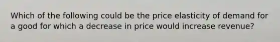 Which of the following could be the price elasticity of demand for a good for which a decrease in price would increase revenue?