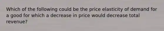 Which of the following could be the price elasticity of demand for a good for which a decrease in price would decrease total revenue?