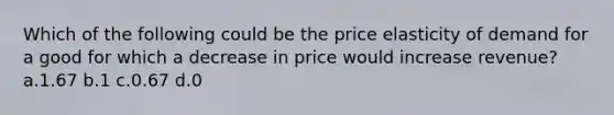 Which of the following could be the price elasticity of demand for a good for which a decrease in price would increase revenue? a.1.67 b.1 c.0.67 d.0