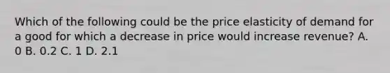 Which of the following could be the price elasticity of demand for a good for which a decrease in price would increase revenue? A. 0 B. 0.2 C. 1 D. 2.1