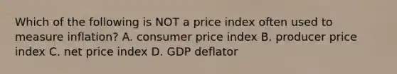 Which of the following is NOT a price index often used to measure inflation? A. consumer price index B. producer price index C. net price index D. GDP deflator