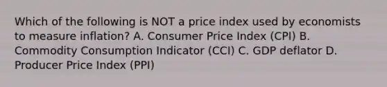 Which of the following is NOT a price index used by economists to measure inflation? A. Consumer Price Index (CPI) B. Commodity Consumption Indicator (CCI) C. GDP deflator D. Producer Price Index (PPI)