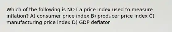 Which of the following is NOT a price index used to measure inflation? A) consumer price index B) producer price index C) manufacturing price index D) GDP deflator