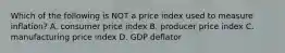 Which of the following is NOT a price index used to measure inflation? A. consumer price index B. producer price index C. manufacturing price index D. GDP deflator