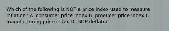 Which of the following is NOT a price index used to measure inflation? A. consumer price index B. producer price index C. manufacturing price index D. GDP deflator