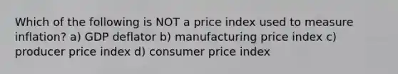 Which of the following is NOT a price index used to measure inflation? a) GDP deflator b) manufacturing price index c) producer price index d) consumer price index