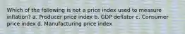 Which of the following is not a price index used to measure inflation? a. Producer price index b. GDP deflator c. Consumer price index d. Manufacturing price index