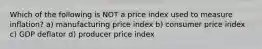 Which of the following is NOT a price index used to measure inflation? a) manufacturing price index b) consumer price index c) GDP deflator d) producer price index