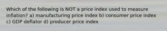 Which of the following is NOT a price index used to measure inflation? a) manufacturing price index b) consumer price index c) GDP deflator d) producer price index