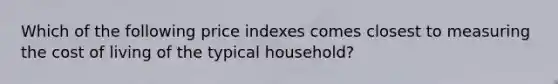 Which of the following price indexes comes closest to measuring the cost of living of the typical household?