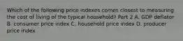 Which of the following price indexes comes closest to measuring the cost of living of the typical​ household? Part 2 A. GDP deflator B. consumer price index C. household price index D. producer price index