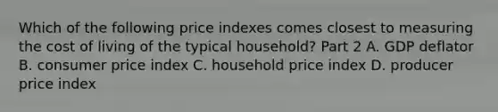 Which of the following price indexes comes closest to measuring the cost of living of the typical​ household? Part 2 A. GDP deflator B. consumer price index C. household price index D. producer price index