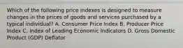 Which of the following price indexes is designed to measure changes in the prices of goods and services purchased by a typical​ individual? A. Consumer Price Index B. Producer Price Index C. Index of Leading Economic Indicators D. Gross Domestic Product​ (GDP) Deflator