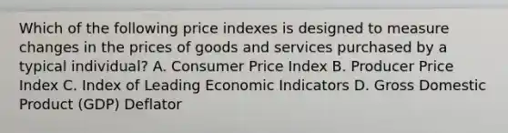 Which of the following price indexes is designed to measure changes in the prices of goods and services purchased by a typical​ individual? A. Consumer Price Index B. Producer Price Index C. Index of Leading Economic Indicators D. Gross Domestic Product​ (GDP) Deflator