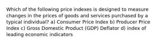 Which of the following price indexes is designed to measure changes in the prices of goods and services purchased by a typical individual? a) Consumer Price Index b) Producer Price Index c) Gross Domestic Product (GDP) Deflator d) index of leading economic indicators