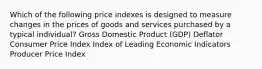 Which of the following price indexes is designed to measure changes in the prices of goods and services purchased by a typical individual? Gross Domestic Product (GDP) Deflator Consumer Price Index Index of Leading Economic Indicators Producer Price Index