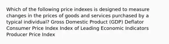 Which of the following price indexes is designed to measure changes in the prices of goods and services purchased by a typical individual? Gross Domestic Product (GDP) Deflator Consumer Price Index Index of Leading Economic Indicators Producer Price Index