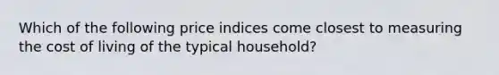 Which of the following price indices come closest to measuring the cost of living of the typical household?