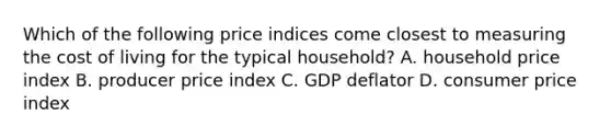 Which of the following price indices come closest to measuring the cost of living for the typical household? A. household price index B. producer price index C. GDP deflator D. consumer price index