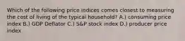 Which of the following price indices comes closest to measuring the cost of living of the typical household? A.) consuming price index B.) GDP Deflator C.) S&P stock index D.) producer price index