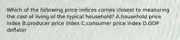 Which of the following price indices comes closest to measuring the cost of living of the typical​ household? A.household price index B.producer price index C.consumer price index D.GDP deflator