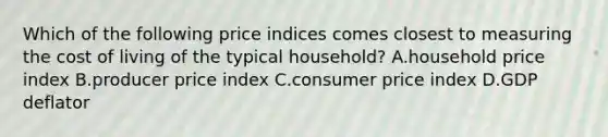 Which of the following price indices comes closest to measuring the cost of living of the typical​ household? A.household price index B.producer price index C.consumer price index D.GDP deflator