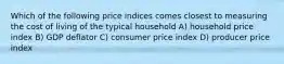 Which of the following price indices comes closest to measuring the cost of living of the typical household A) household price index B) GDP deflator C) consumer price index D) producer price index