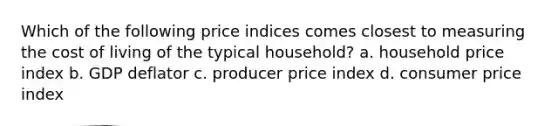 Which of the following price indices comes closest to measuring the cost of living of the typical household? a. household price index b. GDP deflator c. producer price index d. consumer price index