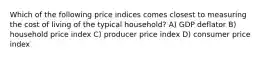 Which of the following price indices comes closest to measuring the cost of living of the typical household? A) GDP deflator B) household price index C) producer price index D) consumer price index