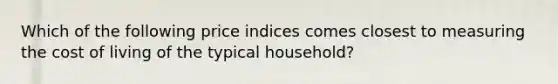 Which of the following price indices comes closest to measuring the cost of living of the typical​ household?