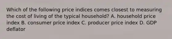 Which of the following price indices comes closest to measuring the cost of living of the typical household? A. household price index B. consumer price index C. producer price index D. GDP deflator