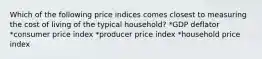 Which of the following price indices comes closest to measuring the cost of living of the typical household? *GDP deflator *consumer price index *producer price index *household price index