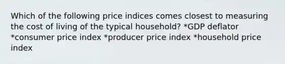 Which of the following price indices comes closest to measuring the cost of living of the typical household? *GDP deflator *consumer price index *producer price index *household price index