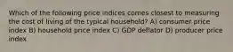 Which of the following price indices comes closest to measuring the cost of living of the typical household? A) consumer price index B) household price index C) GDP deflator D) producer price index