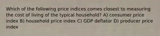 Which of the following price indices comes closest to measuring the cost of living of the typical household? A) consumer price index B) household price index C) GDP deflator D) producer price index